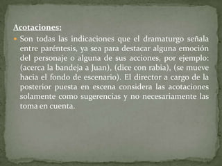 Acotaciones:Son todas las indicaciones que el dramaturgo señala entre paréntesis, ya sea para destacar alguna emoción del personaje o alguna de sus acciones, por ejemplo: (acerca la bandeja a Juan), (dice con rabia), (se mueve hacia el fondo de escenario). El director a cargo de la posterior puesta en escena considera las acotaciones solamente como sugerencias y no necesariamente las toma en cuenta.