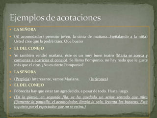 Ejemplos de acotacionesLA SEÑORA(Al acomodador) permiso joven, la cinta de mañana...(señalando a la niña) Usted cree que la podré traer. Que buenoEL DEL CONEJOYo también vendré mañana, éste es un muy buen teatro (María se acerca y comienza a acariciar el conejo). Se llama Pomponio, no hay nada que le guste más que el cine. ¿No es cierto Pomponio?.LA SEÑORA(Perpleja) Interesante, vamos Mariana.          (la tironea)EL DEL CONEJOPobrecita hay que estar tan agradecido, a pesar de todo. Hasta luego.(En la platea, en segunda fila, se ha quedado un señor sentado que mira fijamente la pantalla, el acomodador, limpia la sala, levanta las butacas. Está inquieto por el espectador que no se retira.)