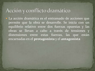 La acción dramática es el entramado de acciones que permite que la obra se desarrolle. Se inicia con un equilibrio relativo entre dos fuerzas opuestas y las obras se llevan a cabo a través de tensiones y distensiones entre estas fuerzas, las que están encarnadas en el protagonista y el antagonistaAcción y conflicto dramático