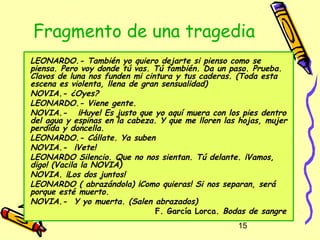 Fragmento de una tragedia
LEONARDO.- También yo quiero dejarte si pienso como se
piensa. Pero voy donde tú vas. Tú también. Da un paso. Prueba.
Clavos de luna nos funden mi cintura y tus caderas. (Toda esta
escena es violenta, llena de gran sensualidad)
NOVIA.- ¿Oyes?
LEONARDO.- Viene gente.
NOVIA.-   ¡Huye! Es justo que yo aquí muera con los pies dentro
del agua y espinas en la cabeza. Y que me lloren las hojas, mujer
perdida y doncella.
LEONARDO.- Cállate. Ya suben
NOVIA.- ¡Vete!
LEONARDO Silencio. Que no nos sientan. Tú delante. ¡Vamos,
digo! (Vacila la NOVIA)
NOVIA. ¡Los dos juntos!
LEONARDO ( abrazándola) ¡Como quieras! Si nos separan, será
porque esté muerto.
NOVIA.- Y yo muerta. (Salen abrazados)
                                F. García Lorca. Bodas de sangre
                                                    15
 