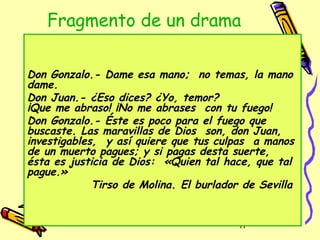 Fragmento de un drama

Don Gonzalo.- Dame esa mano; no temas, la mano
dame.
Don Juan.- ¿Eso dices? ¿Yo, temor?
¡Que me abraso! ¡No me abrases con tu fuego!
Don Gonzalo.- Éste es poco para el fuego que
buscaste. Las maravillas de Dios son, don Juan,
investigables, y así quiere que tus culpas a manos
de un muerto pagues; y si pagas desta suerte,
ésta es justicia de Dios: «Quien tal hace, que tal
pague.»
             Tirso de Molina. El burlador de Sevilla


                                         17
 