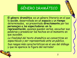 GÉNERO DRAMÁTICO
          GÉNERO DRAMÁTICO

El género dramático es un género literario en el que
la acción, desarrollada en un espacio y un tiempo
determinados, es presentada directamente por los
personajes a los espectadores en la
representación, quienes pueden verlos, escuchar sus
palabras y presenciar los hechos en el momento en
que suceden.
La finalidad del texto dramático es convertirse en
espectáculo y ser representado ante un público.
Sus rasgos más característicos es el uso del diálogo
y que no aparece la figura del narrador

                                         2
 