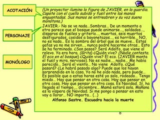 ACOTACIÓN   (Un proyector ilumina la figura de JAVIER, en la guardia.
            Capote con el cuello subido y fusil entre las manos
            enguantadas. Sus manos se entreabren y su voz suena
            monótona.)
            JAVIER.- No se ve nada…Sombras… De un momento a
            otro parece que el bosque puede animarse…, soldados…,
            disparos de fusiles y griterío…, muertos, seis muertos
PERSONAJE   desfigurados, cosidos a bayonetazos…, es horrible… NO,
            no es nada… Es la sombra del árbol que se mueve… Estas
            gafas ya no me sirven…, nunca podré hacerme otras… Esto
            se ha terminado. ¿Son pasos? Será Adolfo, que viene al
            relevo. Ya era hora. (Grita) ¿Quién vive? (Nadie contesta.
            El eco en el bosque) ¿Quién vive? El eco. (JAVIER monta
MONÓLOGO    el fusil y mira, nervioso). No es nadie…, nadie… Me había
            parecido… Será el viento… No viene Adolfo. ¿Qué
            pasará? ¿Le habrá pasado algo? Puede que los hayan
            sorprendido en la casa. Yo no he oído nada, pero puede…
            Es posible que a estas horas esté yo solo, rodeado… Tengo
            miedo… Hay que pensar en otra cosa. Hay que pensar en
            otra cosa. Hay que pensar en otra cosa. Es Navidad. Sí, ha
            llegado el tiempo…, diciembre… Mamá estará sola. Mañana
            es la víspera de Navidad. Si me pongo a pensar en esto
            voy a llorar… NO importa… (…)
                  Alfonso Sastre. Escuadra hacia la muerte


                                                     8
 