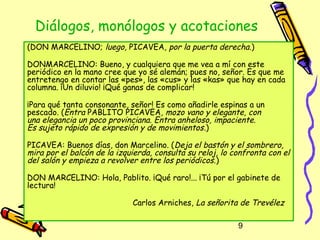 Diálogos, monólogos y acotaciones
(DON MARCELINO; luego, PICAVEA, por la puerta derecha.)

DONMARCELINO: Bueno, y cualquiera que me vea a mí con este
periódico en la mano cree que yo sé alemán; pues no, señor. Es que me
entretengo en contar las «pes», las «cus» y las «kas» que hay en cada
columna. ¡Un diluvio! ¡Qué ganas de complicar!

¡Para qué tanta consonante, señor! Es como añadirle espinas a un
pescado. (Entra PABLITO PICAVEA, mozo vano y elegante, con
una elegancia un poco provinciana. Entra anheloso, impaciente.
Es sujeto rápido de expresión y de movimientos .)

PICAVEA: Buenos días, don Marcelino. (Deja el bastón y el sombrero,
mira por el balcón de la izquierda, consulta su reloj, lo confronta con el
del salón y empieza a revolver entre los periódicos. )

DON MARCELINO: Hola, Pablito. ¡Qué raro!... ¡Tú por el gabinete de
lectura!

                             Carlos Arniches, La señorita de Trevélez

                                                           9
 