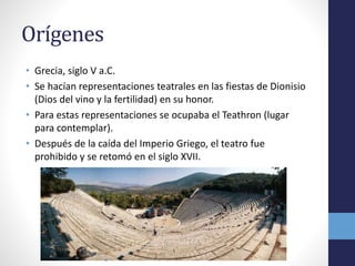Orígenes 
• Grecia, siglo V a.C. 
• Se hacían representaciones teatrales en las fiestas de Dionisio 
(Dios del vino y la fertilidad) en su honor. 
• Para estas representaciones se ocupaba el Teathron (lugar 
para contemplar). 
• Después de la caída del Imperio Griego, el teatro fue 
prohibido y se retomó en el siglo XVII. 
 