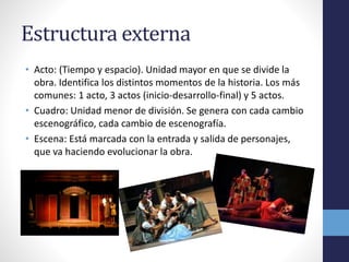 Estructura externa 
• Acto: (Tiempo y espacio). Unidad mayor en que se divide la 
obra. Identifica los distintos momentos de la historia. Los más 
comunes: 1 acto, 3 actos (inicio-desarrollo-final) y 5 actos. 
• Cuadro: Unidad menor de división. Se genera con cada cambio 
escenográfico, cada cambio de escenografía. 
• Escena: Está marcada con la entrada y salida de personajes, 
que va haciendo evolucionar la obra. 
 