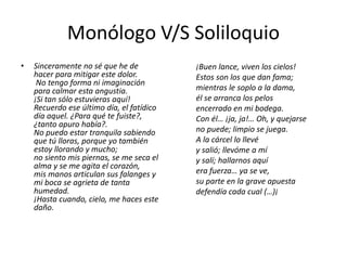 Monólogo V/S Soliloquio
• Sinceramente no sé que he de
hacer para mitigar este dolor.
No tengo forma ni imaginación
para calmar esta angustia.
¡Si tan sólo estuvieras aquí!
Recuerdo ese último día, el fatídico
día aquel. ¿Para qué te fuiste?,
¿tanto apuro había?.
No puedo estar tranquila sabiendo
que tú lloras, porque yo también
estoy llorando y mucho;
no siento mis piernas, se me seca el
alma y se me agita el corazón,
mis manos articulan sus falanges y
mi boca se agrieta de tanta
humedad.
¡Hasta cuando, cielo, me haces este
daño.
¡Buen lance, viven los cielos!
Estos son los que dan fama;
mientras le soplo a la dama,
él se arranca los pelos
encerrado en mi bodega.
Con él… ¡ja, ja!… Oh, y quejarse
no puede; limpio se juega.
A la cárcel lo llevé
y salió; llevóme a mí
y salí; hallarnos aquí
era fuerza… ya se ve,
su parte en la grave apuesta
defendía cada cual (…)¡
 