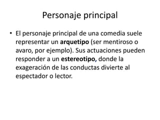 Personaje principal
• El personaje principal de una comedia suele
representar un arquetipo (ser mentiroso o
avaro, por ejemplo). Sus actuaciones pueden
responder a un estereotipo, donde la
exageración de las conductas divierte al
espectador o lector.
 