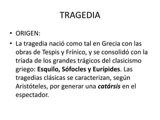 TRAGEDIA
• ORIGEN:
• La tragedia nació como tal en Grecia con las
obras de Tespis y Frínico, y se consolidó con la
tríada de los grandes trágicos del clasicismo
griego: Esquilo, Sófocles y Eurípides. Las
tragedias clásicas se caracterizan, según
Aristóteles, por generar una catársis en el
espectador.
 