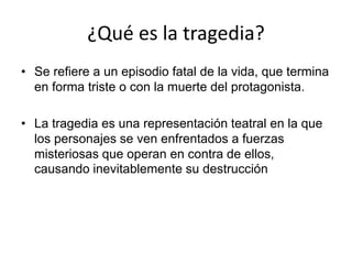 ¿Qué es la tragedia?
• Se refiere a un episodio fatal de la vida, que termina
en forma triste o con la muerte del protagonista.
• La tragedia es una representación teatral en la que
los personajes se ven enfrentados a fuerzas
misteriosas que operan en contra de ellos,
causando inevitablemente su destrucción
 