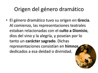 Origen del género dramático
• El género dramático tuvo su origen en Grecia.
Al comienzo, las representaciones teatrales
estaban relacionadas con el culto a Dionisio,
dios del vino y la alegría, y poseían por lo
tanto un carácter sagrado. Dichas
representaciones consistían en himnos
dedicados a esa deidad o divinidad.
 