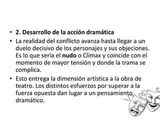 • 2. Desarrollo de la acción dramática
• La realidad del conflicto avanza hasta llegar a un
duelo decisivo de los personajes y sus objeciones.
Es lo que sería el nudo o Climax y coincide con el
momento de mayor tensión y donde la trama se
complica.
• Esto entrega la dimensión artística a la obra de
teatro. Los distintos esfuerzos por superar a la
fuerza opuesta dan lugar a un pensamiento
dramático.
 