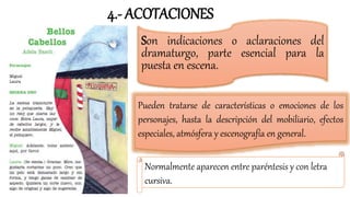 Son indicaciones o aclaraciones del
dramaturgo, parte esencial para la
puesta en escena.
Pueden tratarse de características o emociones de los
personajes, hasta la descripción del mobiliario, efectos
especiales, atmósfera y escenografía en general.
Normalmente aparecen entre paréntesis y con letra
cursiva.
4.- ACOTACIONES
 