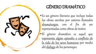 GÉNERO DRAMÁTICO
•Es un género literario que incluye todas
las obras escritas por autores llamados
dramaturgos, con el fin de ser
representadas como obras de teatro.
•El género dramático es aquel que
representa algún episodio o conflicto de
la vida de los seres humanos por medio
del diálogo de los personajes.
 