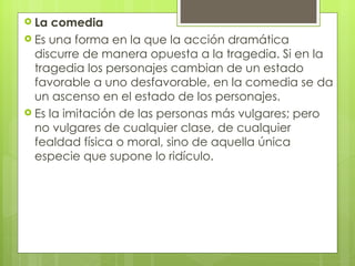 La comedia Es una forma en la que la acción dramática discurre de manera opuesta a la tragedia. Si en la tragedia los personajes cambian de un estado favorable a uno desfavorable, en la comedia se da un ascenso en el estado de los personajes.  Es la imitación de las personas más vulgares; pero no vulgares de cualquier clase, de cualquier fealdad física o moral, sino de aquella única especie que supone lo ridículo.  