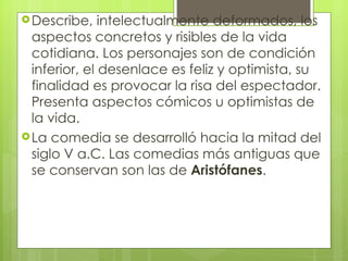 Describe, intelectualmente deformados, los aspectos concretos y risibles de la vida cotidiana. Los personajes son de condición inferior, el desenlace es feliz y optimista, su finalidad es provocar la risa del espectador. Presenta aspectos cómicos u optimistas de la vida.   La comedia se desarrolló hacia la mitad del siglo V a.C. Las comedias más antiguas que se conservan son las de  Aristófanes . 