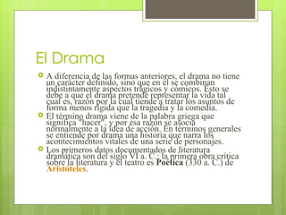 El Drama A diferencia de las formas anteriores, el drama no tiene un carácter definido, sino que en él se combinan indistintamente aspectos trágicos y cómicos. Esto se debe a que el drama pretende representar la vida tal cual es, razón por la cual tiende a tratar los asuntos de forma menos rígida que la tragedia y la comedia.  El término drama viene de la palabra griega que significa "hacer", y por esa razón se asocia normalmente a la idea de acción. En términos generales se entiende por drama una historia que narra los acontecimientos vitales de una serie de personajes. Los primeros datos documentados de literatura dramática son del siglo VI a. C.; la primera obra crítica sobre la literatura y el teatro es  Poética  (330 a. C.) de  Aristóteles .  