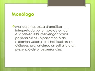 Monólogo Monodrama, pieza dramática interpretada por un solo actor, aun cuando en ella intervengan varios personajes; es un parlamento de extensión superior a lo habitual en los diálogos, pronunciado en solitario o en presencia de otros personajes.  