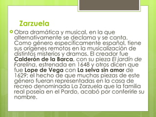 Zarzuela Obra dramática y musical, en la que alternativamente se declama y se canta. Como género específicamente español, tiene sus orígenes remotos en la musicalización de distintos misterios y dramas. El creador fue  Calderón de la Barca , con su pieza  El jardín de Farelina , estrenada en 1648 y otros dicen que fue  Lope de Vega  con  La selva sin amor  de 1629; el hecho de que muchas piezas de este género fueran representadas en la casa de recreo denominada La Zarzuela que la familia real poseía en el Pardo, acabó por conferirle su nombre.  