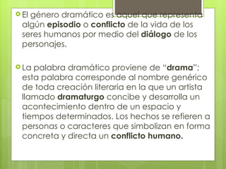 El género dramático es aquel que representa algún  episodio  o  conflicto  de la vida de los seres humanos por medio del  diálogo  de los personajes.  La palabra dramático proviene de “ drama ”; esta palabra corresponde al nombre genérico de toda creación literaria en la que un artista llamado  dramaturgo  concibe y desarrolla un acontecimiento dentro de un espacio y tiempos determinados. Los hechos se refieren a personas o caracteres que simbolizan en forma concreta y directa un  conflicto humano.   