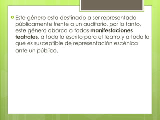 Este género esta destinado a ser representado públicamente frente a un auditorio, por lo tanto, este género abarca a todas  manifestaciones teatrales , a todo lo escrito para el teatro y a todo lo que es susceptible de representación escénica ante un público . 