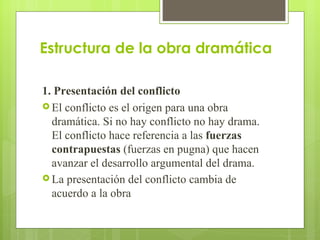 Estructura de la obra dramática 1. Presentación del conflicto El conflicto es el origen para una obra dramática. Si no hay conflicto no hay drama. El conflicto hace referencia a las  fuerzas contrapuestas  (fuerzas en pugna) que hacen avanzar el desarrollo argumental del drama. La presentación del conflicto cambia de acuerdo a la obra   