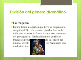 División del género dramático La tragedia  Es una forma dramática que tuvo su origen en la antigüedad. Se refiere a un episodio fatal de la vida, que termina en forma triste o con la muerte del protagonista. Habitualmente el conflicto trágico es producto de la ruptura del orden del mundo, evento que enfrenta a los personajes con un destino inexorable 