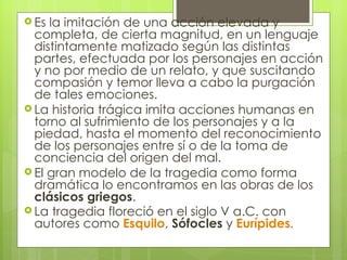 Es la imitación de una acción elevada y completa, de cierta magnitud, en un lenguaje distintamente matizado según las distintas partes, efectuada por los personajes en acción y no por medio de un relato, y que suscitando compasión y temor lleva a cabo la purgación de tales emociones. La historia trágica imita acciones humanas en torno al sufrimiento de los personajes y a la piedad, hasta el momento del reconocimiento de los personajes entre sí o de la toma de conciencia del origen del mal.  El gran modelo de la tragedia como forma dramática lo encontramos en las obras de los  clásicos griegos .  La tragedia floreció en el siglo V a.C. con autores como  Esquilo ,  Sófocles  y  Eurípides .  