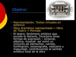 Objetivo: Representación. Textos virtuales en potencia Obra dramática representada = Obra de Teatro = Montaje El teatro, fenómeno artístico que excede lo literario. Incorpora otras formas de expresión – corporal, plástica, musical- así como un conjunto de elementos –sonido, iluminación, escenografía, vestuario y maquillaje- contribuyendo al sentido artístico total de la obra  