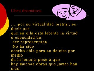 Obra dramática. .....por su virtualidad teatral, es decir por  que en ella esta latente la virtud o capacidad de ser representada. No ha sido  escrita sólo para su deleite por medio  da la lectura pese a que  hay muchas obras que jamás han sido representada.   