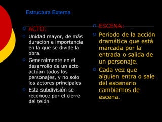 Estructura Externa ACTO: Unidad mayor, de más duración e importancia en la que se divide la obra. Generalmente en el desarrollo de un acto actúan todos los personajes, y no solo los actores principales Esta subdivisión se reconoce por el cierre del telón ESCENA: Período de la acción dramática que está marcada por la entrada o salida de un personaje. Cada vez que alguien entra o sale del escenario cambiamos de escena. 