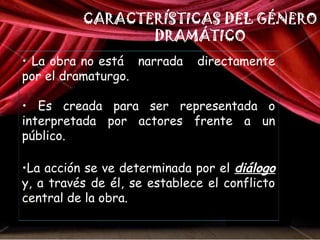 CARACTERÍSTICAS DEL GÉNERO 
DRAMÁTICO 
• La obra no está narrada directamente 
por el dramaturgo. 
• Es creada para ser representada o 
interpretada por actores frente a un 
público. 
•La acción se ve determinada por el diálogo 
y, a través de él, se establece el conflicto 
central de la obra. 
 