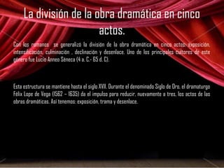 La división de la obra dramática en cinco 
actos. 
Con los romanos se generalizó la división de la obra dramática en cinco actos: exposición, 
intensificación, culminación , declinación y desenlace. Uno de los principales cultores de este 
género fue Lucio Anneo Séneca (4 a. C.- 65 d. C). 
Esta estructura se mantiene hasta el siglo XVII. Durante el denominado Siglo de Oro, el dramaturgo 
Félix Lope de Vega (1562 – 1635) da el impulso para reducir, nuevamente a tres, los actos de las 
obras dramáticas. Así tenemos: exposición, trama y desenlace. 
 