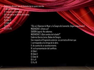 Podemos afirmar que el dramaturgo es quien escribe 
I. obras dramáticas. 
II. tragedias y comedias. 
III. sólo obras en forma de drama. 
A) Sólo I. 
B) Sólo II. 
C) Sólo III. 
D) I y II. 
E) I, II y III. 
“(Se va.) (Aparece la Mujer y la Suegra de Leonardo. Llegan angustiadas) 
MUCHACHA 1: ¿Viene ya? 
SUEGRA (agria): No sabemos. 
MUCHACHA 2: ¿Qué contáis de la boda?” 
Federico García Lorca, Bodas de Sangre. 
Con respecto al fragmento anterior, es correcto afirmar que 
I. corresponde a la intriga de la obra. 
II. da cuenta de un acontecimiento. 
III. es la presentación del conflicto. 
A) Sólo I 
B) Sólo II 
C) Sólo III 
D) I y II 
E) II y III 
 