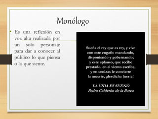 Monólogo
• Es una reflexión en
voz alta realizada por
un solo personaje
para dar a conocer al
público lo que piensa
o lo que siente.
Sueña el rey que es rey, y vive
con este engaño mandando,
disponiendo y gobernando;
y este aplauso, que recibe
prestado, en el viento escribe,
y en cenizas le convierte
la muerte, ¡desdicha fuerte!
LA VIDA ES SUEÑO
Pedro Calderón de la Barca
 