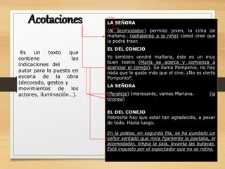 Es un texto que
contiene las
indicaciones del
autor para la puesta en
escena de la obra
(decorado, gestos y
movimientos de los
actores, iluminación…).
LA SEÑORA
(Al acomodador) permiso joven, la cinta de
mañana...(señalando a la niña) Usted cree que
la podré traer.
EL DEL CONEJO
Yo también vendré mañana, éste es un muy
buen teatro (María se acerca y comienza a
acariciar el conejo). Se llama Pomponio, no hay
nada que le guste más que el cine. ¿No es cierto
Pomponio?.
LA SEÑORA
(Perpleja) Interesante, vamos Mariana. (la
tironea)
EL DEL CONEJO
Pobrecita hay que estar tan agradecido, a pesar
de todo. Hasta luego.
En la platea, en segunda fila, se ha quedado un
señor sentado que mira fijamente la pantalla, el
acomodador, limpia la sala, levanta las butacas.
Está inquieto por el espectador que no se retira.
Acotaciones
 