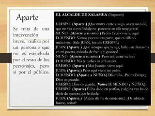 Aparte
Se trata de una
intervención
breve, realiza por
un personaje que
no es escuchada
por el resto de los
personajes, pero
sí por el público.
EL ALCALDE DE ZALAMEA (Fragmento)
CRESPO: (Aparte.) ¡Que nunca entre y salga yo en mi calle,
que no vea a este hidalgote pasearse en ella muy grave!
NUÑO: (Aparte a su amo.) Pedro Crespo viene aquí.
D. MENDO: Vamos por estotra parte, que es villano
malicioso. (Sale JUAN, hijo de CRESPO.)
JUAN: (Aparte.) ¡Que siempre que venga, halle este fantasma
en mi puerta, calzado de frente y guantes!
NUÑO: (Aparte a su amo.) Pero acá viene su hijo.
D. MENDO: No te turbes ni embaraces.
CRESPO: (Aparte.) Mas Juanico viene aquí.
JUAN: (Aparte.) Pero aquí viene mi padre.
D. MENDO: (Aparte a NUÑO.) Disimula. -Pedro Crespo,
Dios os guarde.
CRESPO: Dios os guarde. (Vanse D. MENDO y NUÑO.)
CRESPO: (Aparte) Él ha dado en porfiar, y alguna vez he de
darle de manera que le duela.
JUAN: (Aparte.) (Algún día he de enojarme.) ¿De adónde
bueno, señor?
 