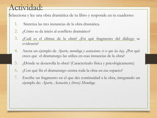 Actividad:
Selecciona y lee una obra dramática de tu libro y responde en tu cuaderno:
1. Sintetiza las tres instancias de la obra dramática.
2. ¿Cómo se da inicio al conflicto dramático?
3. ¿Cuál es el clímax de la obra? ¿En qué fragmento del diálogo se
evidencia?
4. Anota un ejemplo de Aparte, monólogo y acotaciones si es que las hay. ¿Por qué
crees que el dramaturgo las utiliza en esas instancias de la obra?
5. ¿Dónde se desarrolla la obra? (Caracterízalo física y psicológicamente)
6. ¿Con qué fin el dramaturgo centra toda la obra en ese espacio?
7. Escribe un fragmento en el que des continuidad a la obra, integrando un
ejemplo de: Aparte, Acotación y (breve) Monólogo.
 