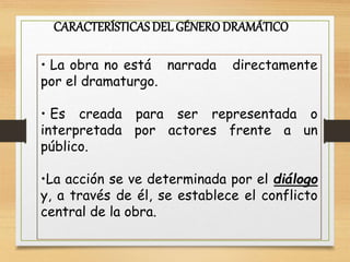 CARACTERÍSTICASDEL GÉNERO DRAMÁTICO
• La obra no está narrada directamente
por el dramaturgo.
• Es creada para ser representada o
interpretada por actores frente a un
público.
•La acción se ve determinada por el diálogo
y, a través de él, se establece el conflicto
central de la obra.
 
