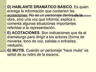 D) HABLANTE DRAMÁTICO BÁSICO . Es quien  entrega la información que contienen las  acotaciones . No es un personaje dentro de la obra, sino una voz que informa, explica o comenta algunas situaciones importantes referidas a la representación. E) ACOTACIONES . Son indicaciones que da el dramaturgo para dirigir a los actores (forma de moverse, tono de voz, salidas o entradas, vestuario,  G) MUTIS . Cuando un personaje “hace mutis” es señal de su retiro de la escena. 