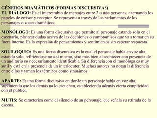 GÉNEROS DRAMÁTICOS (FORMAS DISCURSIVAS) EL DIÁLOGO :  Es el intercambio de mensajes entre 2 o más personas, alternando los papeles de emisor y receptor. Se representa a través de los parlamentos de los personajes o voces dramáticas. MONÓLOGO :  Es una forma discursiva que permite al personaje estando solo en el escenario, plantear dudas acerca de las decisiones o compromisos que va a tomar en su fuera interno. Es la expresión de pensamientos y sentimientos sin esperar respuesta. SOLILOQUIO :  Es una forma discursiva en la cual el personaje habla en voz alta, estando solo, refiriéndose no a sí mismo, sino más bien al acontecer con presencia de un auditorio no necesariamente identificable. Su diferencia con el monólogo es muy sutil y está en la presencia de un interlocutor. Muchos autores no notan la diferencia entre ellos y toman los términos como sinónimos. APARTE:  Es una forma discursiva en donde un personaje habla en voz alta, suponiendo que los demás no lo escuchan, estableciendo además cierta complicidad con el público. MUTIS:  Se caracteriza como el silencio de un personaje, que señala su retirada de la escena. 