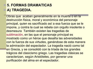 5. FORMAS DRAMATICAS A) TRAGEDIA. Obras que  acaban generalmente en la muerte o en la destrucción física, moral y económica del personaje principal, quien es sacrificado así a esa fuerza que se le impone, y contra la cual se rebela con orgullo insolente o desmesura  También existen las tragedias de  sublimación , en las que el personaje principal es mostrado como un héroe que desafía las adversidades con la fuerza de sus virtudes, ganándose de esta manera la admiración del espectador. La tragedia nació como tal en Grecia, y se consolidó con la tríada de los grandes trágicos del clasicismo griego. Las tragedias clásicas se caracterizan, según Aristóteles, por generar una purificación del alma en el espectador. 