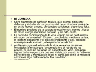 B) COMEDIA. Obra dramática de carácter  festivo, que intenta  ridiculizar defectos y virtudes de un grupo social determinado a través de un estilo jocoso, ameno, personajes cotidianos, desenlace feliz. El nombre proviene de la palabra griega Komos, comes , fiesta de aldea u orgía dionisiaca popular., y de odé, canto. La comedia es “imitación de la vida, espejo de las costumbres, e imagen de la verdad”. Cicerón. La comedia, mediante la risa, la ligereza del asunto y el diálogo chispeante y ágil, produce una especie de evasión., el espectador olvida los  problemas y pesadumbres de la vida, relaja las tensiones. Aristóteles afirmaba que “la comedia era el retrato de los peores, sí, mas no de todos los aspectos del vicio, sino para alguna tacha vergonzosa que sea risible, por cuanto lo risible es cierto defecto y mengua sin pesar ni daño, así como la máscara cómica es algo distorsionado, feo, sin dolor”. PROF. JUANA MARTINEZ 