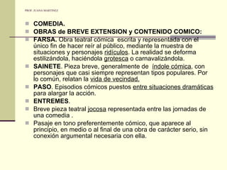 PROF. JUANA MARTINEZ COMEDIA. OBRAS de BREVE EXTENSION y CONTENIDO COMICO: FARSA.  Obra teatral cómica  escrita y representada con el único fin de hacer reír al público, mediante la muestra de situaciones y personajes  ridículos . La realidad se deforma estilizándola, haciéndola  grotesca  o carnavalizándola. SAINETE . Pieza breve, generalmente de  índole cómica , con personajes que casi siempre representan tipos populares. Por lo común, relatan la  vida de vecindad. PASO . Episodios cómicos puestos  entre situaciones dramáticas  para alargar la acción. ENTREMES .  Breve pieza teatral  jocosa  representada entre las jornadas de una comedia . Pasaje en tono preferentemente cómico, que aparece al principio, en medio o al final de una obra de carácter serio, sin conexión argumental necesaria con ella. 
