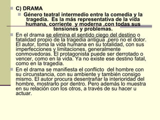 C)   DRAMA   Género teatral intermedio entre la comedia y la tragedia.  Es la más representativa de la vida humana, corriente  y moderna ,con todas sus tensiones y problemas. En el drama  se elimina el sentido ciego del destino  o fatalidad propio de la tragedia antigua ,pero no el dolor. El autor, toma la vida humana en su totalidad, con sus imperfecciones y limitaciones, generalmente conmovedoras. El protagonista puede ser derrotado o vencer, como en la vida. Ya no existe ese destino fatal, como en la tragedia. En el drama se manifiesta el conflicto  del hombre con su circunstancia, con su ambiente y también consigo mismo. El autor procura desentrañar la interioridad del hombre, mostrarlo por dentro. Pero además lo muestra en su relación con los otros, a través de su hacer u actuar. 