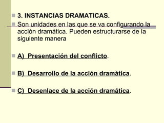 3. INSTANCIAS DRAMATICAS. Son unidades en las que se va configurando la acción dramática. Pueden estructurarse de la siguiente manera A)  Presentación del conflicto .  B)  Desarrollo de la acción dramática . C)  Desenlace de la acción dramática .  