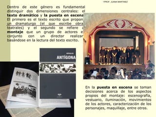 Dentro de este género es fundamental distinguir dos dimensiones centrales: el  texto dramático  y  la puesta en escena . El primero es el texto escrito que propone un dramaturgo (el que escribe obras teatrales) y el segundo se refiere al  montaje  que un grupo de actores en conjunto con un director realizan, basándose en la lectura del texto escrito. En la  puesta en escena  se toman decisiones acerca de los aspectos propios del montaje: escenografía, vestuario, iluminación, movimientos de los actores, caracterización de los personajes, maquillaje, entre otros.  PROF. JUANA MARTINEZ 