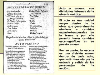 Acto y escena:   son divisiones internas de la obra dramática.  El  acto  es una unidad mayor dentro de la obra, que generalmente obedece a cambios espacio-temporales en la trama y por ello permite hacer cambios escenográficos en su puesta escena.  Por su parte, la  escena  es una división menor dentro de cada acto, que está marcada por la entrada y salida de los personajes de la acción.         