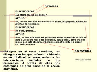 Diálogos:   en el texto dramático, los diálogos son los que refieren la historia en su totalidad, y corresponden a las intervenciones verbales de los personajes. A través de ellas nos enteramos de gran parte de la acción dramática.   EL ACOMODADOR ¿Le afectó mucho la película? ARTURO No, incluso creo que ni siquiera la vi. ( saca una pequeña botella de alcohol ) Tome sírvase. EL ACOMODADOR No bebo, gracias.... ARTURO Mire, no crea que todos los que vienen miran la pantalla, la ven, si, pero a veces uno viene por el silencio, para pensar, como ir a una iglesia que está obscura, entiende ( toma otro sorbo ). Y siguen cerrando los cines. Acotaciones Personajes PROF. JUANA MARTINEZ 