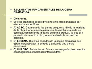 4.ELEMENTOS FUNDAMENTALES DE LA OBRA DRAMATICA. Divisiones.  El texto dramático posee divisiones internas señaladas por elementos específicos: A) ACTO . Cada una de las partes en que se  divide la totalidad de la obra. Generalmente cada uno desarrolla una parte del conflicto, configurando la trama de forma gradual, ya que al ir pasando de un acto a otro, va aumentando la tensión del conflicto. B) ESCENA . Distintos períodos de la acción dramática que están marcados por la entrada y salida de uno o más personajes. C) CUADRO . Ambientación física o escenografía. Los cambios escenográficos señalan distintos cuadros. 